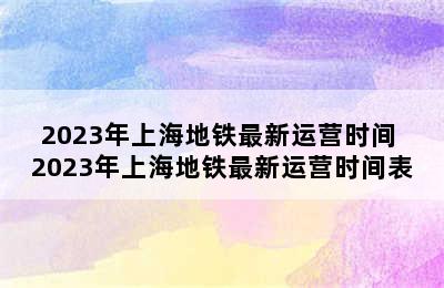 2023年上海地铁最新运营时间 2023年上海地铁最新运营时间表